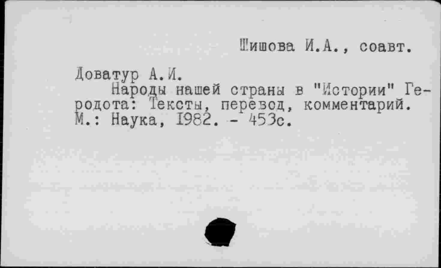 ﻿Шишова И.А., соавт.
Доватур А. И.
Народы нашей страны в "Истории" Ге родота: Тексты, перевод, комментарий. М.: Наука, 1982. - 453с.